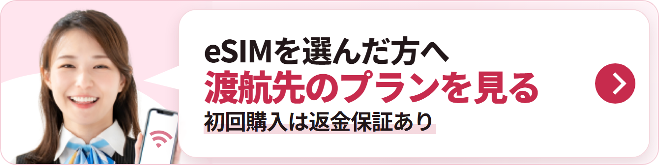 eSIMを選んだ方へ 渡航先のプランを見る 初回購入は返金保証あり